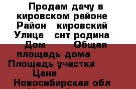 Продам дачу в кировском районе › Район ­ кировский › Улица ­ снт родина › Дом ­ 84 › Общая площадь дома ­ 20 › Площадь участка ­ 600 › Цена ­ 680 000 - Новосибирская обл., Новосибирск г. Недвижимость » Дома, коттеджи, дачи продажа   . Новосибирская обл.,Новосибирск г.